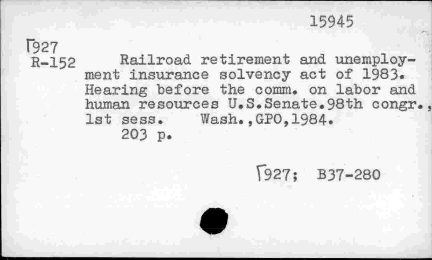 ﻿15945
Г927
r-152 Railroad retirement and unemployment insurance solvency act of 1983. Hearing before the comm, on labor and human resources U.S.Senate.98th congr. 1st sess. Wash.,GPO,1984.
203 p.
[927; B37-280